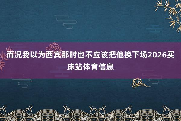 而况我以为西宾那时也不应该把他换下场2026买球站体育信息