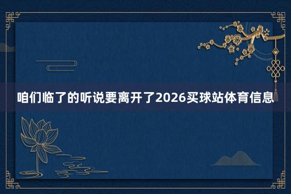 咱们临了的听说要离开了2026买球站体育信息