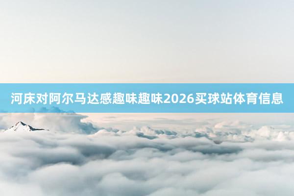 河床对阿尔马达感趣味趣味2026买球站体育信息
