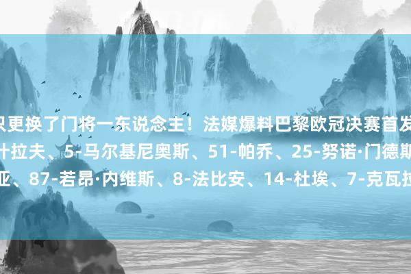 只更换了门将一东说念主！法媒爆料巴黎欧冠决赛首发：39-萨福诺夫、2-阿什拉夫、5-马尔基尼奥斯、51-帕乔、25-努诺·门德斯、17-维蒂尼亚、87-若昂·内维斯、8-法比安、14-杜埃、7-克瓦拉茨赫利亚、10-登贝莱    体育赛事直播