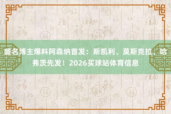 盛名博主爆料阿森纳首发：斯凯利、莫斯克拉、哈弗茨先发！2026买球站体育信息