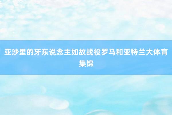 亚沙里的牙东说念主如故战役罗马和亚特兰大体育集锦