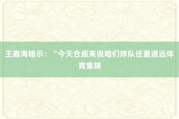 王鑫海暗示：“今天合座来说咱们球队任重道远体育集锦