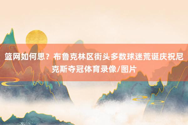 篮网如何思？布鲁克林区街头多数球迷荒诞庆祝尼克斯夺冠体育录像/图片