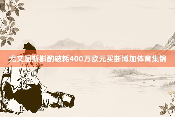 尤文图斯斟酌破耗400万欧元买断博加体育集锦