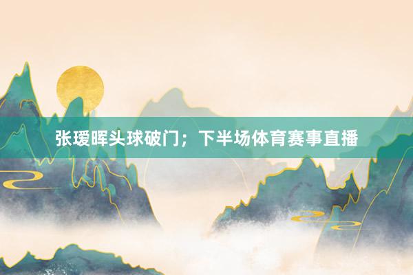 张瑷晖头球破门；下半场体育赛事直播