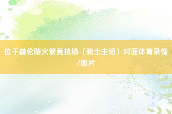 位于赫伦路火箭竞技场（骑士主场）对面体育录像/图片