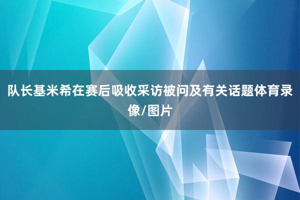 队长基米希在赛后吸收采访被问及有关话题体育录像/图片
